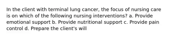 In the client with terminal lung cancer, the focus of nursing care is on which of the following nursing interventions? a. Provide emotional support b. Provide nutritional support c. Provide pain control d. Prepare the client's will