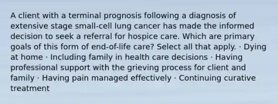 A client with a terminal prognosis following a diagnosis of extensive stage small-cell lung cancer has made the informed decision to seek a referral for hospice care. Which are primary goals of this form of end-of-life care? Select all that apply. · Dying at home · Including family in health care decisions · Having professional support with the grieving process for client and family · Having pain managed effectively · Continuing curative treatment