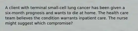 A client with terminal small-cell lung cancer has been given a six-month prognosis and wants to die at home. The health care team believes the condition warrants inpatient care. The nurse might suggest which compromise?