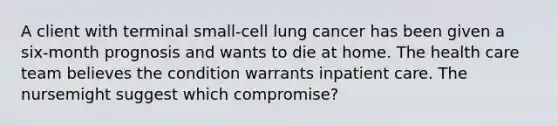 A client with terminal small-cell lung cancer has been given a six-month prognosis and wants to die at home. The health care team believes the condition warrants inpatient care. The nursemight suggest which compromise?