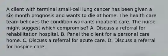 A client with terminal small-cell lung cancer has been given a six-month prognosis and wants to die at home. The health care team believes the condition warrants inpatient care. The nurse might suggest which compromise? A. Discuss a referral for rehabilitation hospital. B. Panel the client for a personal care home. C. Discuss a referral for acute care. D. Discuss a referral for hospice care.