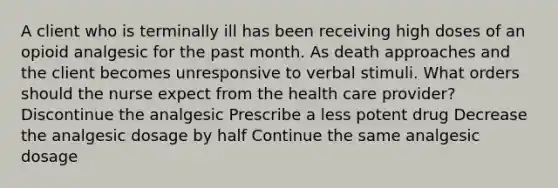 A client who is terminally ill has been receiving high doses of an opioid analgesic for the past month. As death approaches and the client becomes unresponsive to verbal stimuli. What orders should the nurse expect from the health care provider? Discontinue the analgesic Prescribe a less potent drug Decrease the analgesic dosage by half Continue the same analgesic dosage