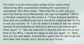 The client is in the termination phase of the nurse-client relationship after successfully meeting the outcomes of counseling. The client states, "Now that this is over and you won't be seeing me professionally, let's go out together." Which is the best response by the nurse? A. "I have enjoyed spending time with you professionally but it would be inappropriate for me to see you socially." B. "I do not make it a habit to see my clients outside of the professional setting so we won't be seeing each other again." C. "You are welcome to stop by and see me at any time in my office. I would be happy to see you again." D. "Now that you are well again, it would be a good idea for you to go out and meet new friends, but I cannot be your friend."