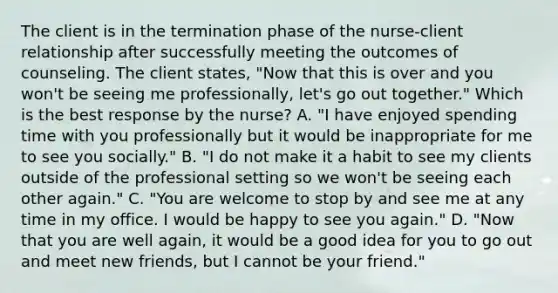 The client is in the termination phase of the nurse-client relationship after successfully meeting the outcomes of counseling. The client states, "Now that this is over and you won't be seeing me professionally, let's go out together." Which is the best response by the nurse? A. "I have enjoyed spending time with you professionally but it would be inappropriate for me to see you socially." B. "I do not make it a habit to see my clients outside of the professional setting so we won't be seeing each other again." C. "You are welcome to stop by and see me at any time in my office. I would be happy to see you again." D. "Now that you are well again, it would be a good idea for you to go out and meet new friends, but I cannot be your friend."