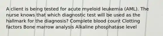 A client is being tested for acute myeloid leukemia (AML). The nurse knows that which diagnostic test will be used as the hallmark for the diagnosis? Complete blood count Clotting factors Bone marrow analysis Alkaline phosphatase level