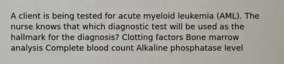 A client is being tested for acute myeloid leukemia (AML). The nurse knows that which diagnostic test will be used as the hallmark for the diagnosis? Clotting factors Bone marrow analysis Complete blood count Alkaline phosphatase level