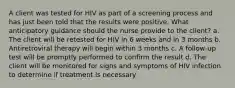 A client was tested for HIV as part of a screening process and has just been told that the results were positive. What anticipatory guidance should the nurse provide to the client? a. The client will be retested for HIV in 6 weeks and in 3 months b. Antiretroviral therapy will begin within 3 months c. A follow-up test will be promptly performed to confirm the result d. The client will be monitored for signs and symptoms of HIV infection to determine if treatment is necessary