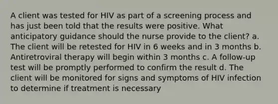 A client was tested for HIV as part of a screening process and has just been told that the results were positive. What anticipatory guidance should the nurse provide to the client? a. The client will be retested for HIV in 6 weeks and in 3 months b. Antiretroviral therapy will begin within 3 months c. A follow-up test will be promptly performed to confirm the result d. The client will be monitored for signs and symptoms of HIV infection to determine if treatment is necessary