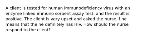 A client is tested for human immunodeficiency virus with an enzyme linked immuno sorbent assay test, and the result is positive. The client is very upset and asked the nurse if he means that the he definitely has HIV. How should the nurse respond to the client?