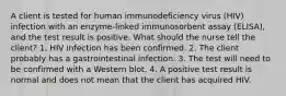 A client is tested for human immunodeficiency virus (HIV) infection with an enzyme-linked immunosorbent assay (ELISA), and the test result is positive. What should the nurse tell the client? 1. HIV infection has been confirmed. 2. The client probably has a gastrointestinal infection. 3. The test will need to be confirmed with a Western blot. 4. A positive test result is normal and does not mean that the client has acquired HIV.