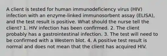 A client is tested for human immunodeficiency virus (HIV) infection with an enzyme-linked immunosorbent assay (ELISA), and the test result is positive. What should the nurse tell the client? 1. HIV infection has been confirmed. 2. The client probably has a gastrointestinal infection. 3. The test will need to be confirmed with a Western blot. 4. A positive test result is normal and does not mean that the client has acquired HIV.