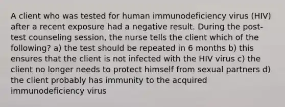 A client who was tested for human immunodeficiency virus (HIV) after a recent exposure had a negative result. During the post-test counseling session, the nurse tells the client which of the following? a) the test should be repeated in 6 months b) this ensures that the client is not infected with the HIV virus c) the client no longer needs to protect himself from sexual partners d) the client probably has immunity to the acquired immunodeficiency virus