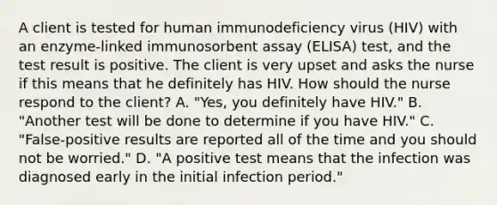 A client is tested for human immunodeficiency virus (HIV) with an enzyme-linked immunosorbent assay (ELISA) test, and the test result is positive. The client is very upset and asks the nurse if this means that he definitely has HIV. How should the nurse respond to the client? A. "Yes, you definitely have HIV." B. "Another test will be done to determine if you have HIV." C. "False-positive results are reported all of the time and you should not be worried." D. "A positive test means that the infection was diagnosed early in the initial infection period."