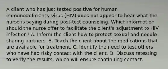 A client who has just tested positive for human immunodeficiency virus (HIV) does not appear to hear what the nurse is saying during post-test counseling. Which information should the nurse offer to facilitate the client's adjustment to HIV infection? A. Inform the client how to protect sexual and needle-sharing partners. B. Teach the client about the medications that are available for treatment. C. Identify the need to test others who have had risky contact with the client. D. Discuss retesting to verify the results, which will ensure continuing contact.