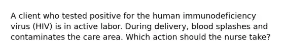 A client who tested positive for the human immunodeficiency virus (HIV) is in active labor. During delivery, blood splashes and contaminates the care area. Which action should the nurse take?