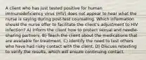 A client who has just tested positive for human immunodeficiency virus (HIV) does not appear to hear what the nurse is saying during post-test counseling. Which information should the nurse offer to facilitate the client's adjustment to HIV infection? A) Inform the client how to protect sexual and needle-sharing partners. B) Teach the client about the medications that are available for treatment. C) Identify the need to test others who have had risky contact with the client. D) Discuss retesting to verify the results, which will ensure continuing contact.