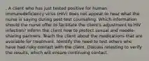 . A client who has just tested positive for human immunodeficiency virus (HIV) does not appear to hear what the nurse is saying during post-test counseling. Which information should the nurse offer to facilitate the client's adjustment to HIV infection? Inform the client how to protect sexual and needle-sharing partners. Teach the client about the medications that are available for treatment. Identify the need to test others who have had risky contact with the client. Discuss retesting to verify the results, which will ensure continuing contact.