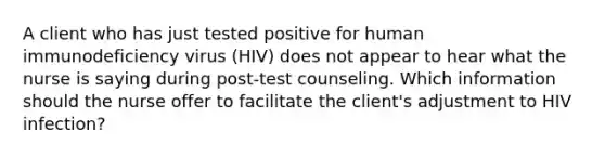 A client who has just tested positive for human immunodeficiency virus (HIV) does not appear to hear what the nurse is saying during post-test counseling. Which information should the nurse offer to facilitate the client's adjustment to HIV infection?