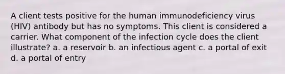 A client tests positive for the human immunodeficiency virus (HIV) antibody but has no symptoms. This client is considered a carrier. What component of the infection cycle does the client illustrate? a. a reservoir b. an infectious agent c. a portal of exit d. a portal of entry