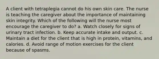 A client with tetraplegia cannot do his own skin care. The nurse is teaching the caregiver about the importance of maintaining skin integrity. Which of the following will the nurse most encourage the caregiver to do? a. Watch closely for signs of urinary tract infection. b. Keep accurate intake and output. c. Maintain a diet for the client that is high in protein, vitamins, and calories. d. Avoid range of motion exercises for the client because of spasms.