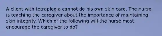 A client with tetraplegia cannot do his own skin care. The nurse is teaching the caregiver about the importance of maintaining skin integrity. Which of the following will the nurse most encourage the caregiver to do?