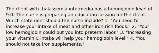 The client with thalassemia intermedia has a hemoglobin level of 9.0. The nurse is preparing an education session for the client. Which statement should the nurse include? 1. "You need to increase your intake of meat and other iron-rich foods." 2. "Your low hemoglobin could put you into preterm labor." 3. "Increasing your vitamin C intake will help your hemoglobin level." 4. "You should not take iron supplements."