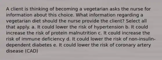 A client is thinking of becoming a vegetarian asks the nurse for information about this choice. What information regarding a vegetarian diet should the nurse provide the client? Select all that apply. a. It could lower the risk of hypertension b. It could increase the risk of protein malnutrition c. It could increase the risk of immune deficiency d. It could lower the risk of non-insulin-dependent diabetes e. It could lower the risk of coronary artery disease (CAD)