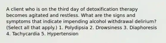 A client who is on the third day of detoxification therapy becomes agitated and restless. What are the signs and symptoms that indicate impending alcohol withdrawal delirium? (Select all that apply.) 1. Polydipsia 2. Drowsiness 3. Diaphoresis 4. Tachycardia 5. Hypertension