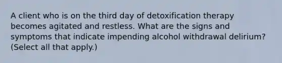 A client who is on the third day of detoxification therapy becomes agitated and restless. What are the signs and symptoms that indicate impending alcohol withdrawal delirium? (Select all that apply.)