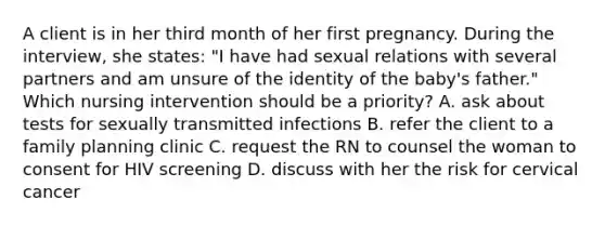 A client is in her third month of her first pregnancy. During the interview, she states: "I have had sexual relations with several partners and am unsure of the identity of the baby's father." Which nursing intervention should be a priority? A. ask about tests for sexually transmitted infections B. refer the client to a family planning clinic C. request the RN to counsel the woman to consent for HIV screening D. discuss with her the risk for cervical cancer