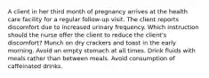 A client in her third month of pregnancy arrives at the health care facility for a regular follow-up visit. The client reports discomfort due to increased urinary frequency. Which instruction should the nurse offer the client to reduce the client's discomfort? Munch on dry crackers and toast in the early morning. Avoid an empty stomach at all times. Drink fluids with meals rather than between meals. Avoid consumption of caffeinated drinks.