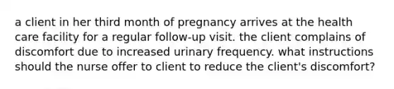 a client in her third month of pregnancy arrives at the health care facility for a regular follow-up visit. the client complains of discomfort due to increased urinary frequency. what instructions should the nurse offer to client to reduce the client's discomfort?