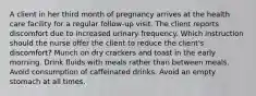 A client in her third month of pregnancy arrives at the health care facility for a regular follow-up visit. The client reports discomfort due to increased urinary frequency. Which instruction should the nurse offer the client to reduce the client's discomfort? Munch on dry crackers and toast in the early morning. Drink fluids with meals rather than between meals. Avoid consumption of caffeinated drinks. Avoid an empty stomach at all times.