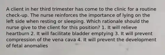 A client in her third trimester has come to the clinic for a routine check-up. The nurse reinforces the importance of lying on the left side when resting or sleeping. Which rationale should the nurse give to the client for this position? 1. It will relieve heartburn 2. It will facilitate bladder emptying 3. It will prevent compression of the vena cava 4. It will prevent the development of fetal anomalies