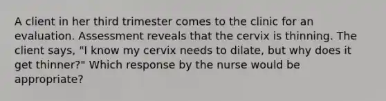 A client in her third trimester comes to the clinic for an evaluation. Assessment reveals that the cervix is thinning. The client says, "I know my cervix needs to dilate, but why does it get thinner?" Which response by the nurse would be appropriate?