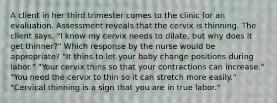 A client in her third trimester comes to the clinic for an evaluation. Assessment reveals that the cervix is thinning. The client says, "I know my cervix needs to dilate, but why does it get thinner?" Which response by the nurse would be appropriate? "It thins to let your baby change positions during labor." "Your cervix thins so that your contractions can increase." "You need the cervix to thin so it can stretch more easily." "Cervical thinning is a sign that you are in true labor."