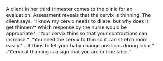 A client in her third trimester comes to the clinic for an evaluation. Assessment reveals that the cervix is thinning. The client says, "I know my cervix needs to dilate, but why does it get thinner?" Which response by the nurse would be appropriate? -"Your cervix thins so that your contractions can increase." -"You need the cervix to thin so it can stretch more easily." -"It thins to let your baby change positions during labor." -"Cervical thinning is a sign that you are in true labor."