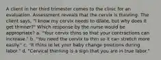 A client in her third trimester comes to the clinic for an evaluation. Assessment reveals that the cervix is thinning. The client says, "I know my cervix needs to dilate, but why does it get thinner?" Which response by the nurse would be appropriate? a. "Your cervix thins so that your contractions can increase." b. "You need the cervix to thin so it can stretch more easily." c. "It thins to let your baby change positions during labor." d. "Cervical thinning is a sign that you are in true labor."