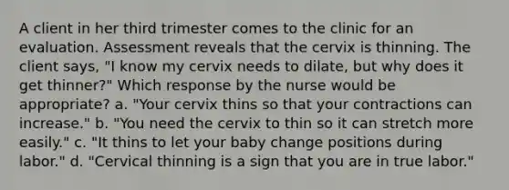 A client in her third trimester comes to the clinic for an evaluation. Assessment reveals that the cervix is thinning. The client says, "I know my cervix needs to dilate, but why does it get thinner?" Which response by the nurse would be appropriate? a. "Your cervix thins so that your contractions can increase." b. "You need the cervix to thin so it can stretch more easily." c. "It thins to let your baby change positions during labor." d. "Cervical thinning is a sign that you are in true labor."