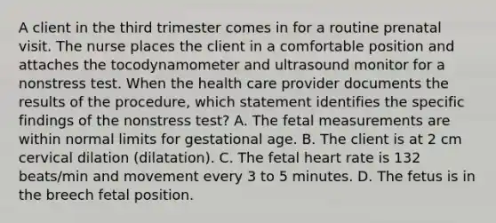 A client in the third trimester comes in for a routine prenatal visit. The nurse places the client in a comfortable position and attaches the tocodynamometer and ultrasound monitor for a nonstress test. When the health care provider documents the results of the procedure, which statement identifies the specific findings of the nonstress test? A. The fetal measurements are within normal limits for gestational age. B. The client is at 2 cm cervical dilation (dilatation). C. The fetal heart rate is 132 beats/min and movement every 3 to 5 minutes. D. The fetus is in the breech fetal position.