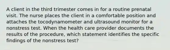 A client in the third trimester comes in for a routine prenatal visit. The nurse places the client in a comfortable position and attaches the tocodynamometer and ultrasound monitor for a nonstress test. When the health care provider documents the results of the procedure, which statement identifies the specific findings of the nonstress test?