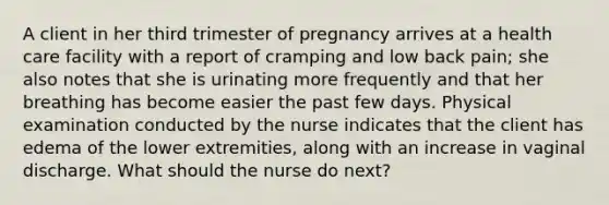 A client in her third trimester of pregnancy arrives at a health care facility with a report of cramping and low back pain; she also notes that she is urinating more frequently and that her breathing has become easier the past few days. Physical examination conducted by the nurse indicates that the client has edema of the lower extremities, along with an increase in vaginal discharge. What should the nurse do next?