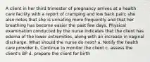 A client in her third trimester of pregnancy arrives at a health care facility with a report of cramping and low back pain; she also notes that she is urinating more frequently and that her breathing has become easier the past few days. Physical examination conducted by the nurse indicates that the client has edema of the lower extremities, along with an increase in vaginal discharge. What should the nurse do next? a. Notify the health care provider b. Continue to monitor the client c. assess the client's BP d. prepare the client for birth