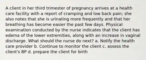 A client in her third trimester of pregnancy arrives at a health care facility with a report of cramping and low back pain; she also notes that she is urinating more frequently and that her breathing has become easier the past few days. Physical examination conducted by the nurse indicates that the client has edema of the lower extremities, along with an increase in vaginal discharge. What should the nurse do next? a. Notify the health care provider b. Continue to monitor the client c. assess the client's BP d. prepare the client for birth