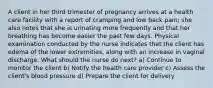 A client in her third trimester of pregnancy arrives at a health care facility with a report of cramping and low back pain; she also notes that she is urinating more frequently and that her breathing has become easier the past few days. Physical examination conducted by the nurse indicates that the client has edema of the lower extremities, along with an increase in vaginal discharge. What should the nurse do next? a) Continue to monitor the client b) Notify the health care provider c) Assess the client's blood pressure d) Prepare the client for delivery