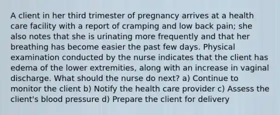 A client in her third trimester of pregnancy arrives at a health care facility with a report of cramping and low back pain; she also notes that she is urinating more frequently and that her breathing has become easier the past few days. Physical examination conducted by the nurse indicates that the client has edema of the lower extremities, along with an increase in vaginal discharge. What should the nurse do next? a) Continue to monitor the client b) Notify the health care provider c) Assess the client's blood pressure d) Prepare the client for delivery