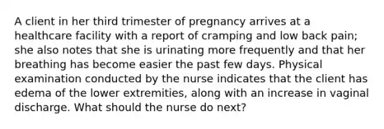 A client in her third trimester of pregnancy arrives at a healthcare facility with a report of cramping and low back pain; she also notes that she is urinating more frequently and that her breathing has become easier the past few days. Physical examination conducted by the nurse indicates that the client has edema of the lower extremities, along with an increase in vaginal discharge. What should the nurse do next?