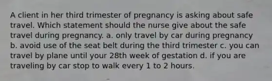 A client in her third trimester of pregnancy is asking about safe travel. Which statement should the nurse give about the safe travel during pregnancy. a. only travel by car during pregnancy b. avoid use of the seat belt during the third trimester c. you can travel by plane until your 28th week of gestation d. if you are traveling by car stop to walk every 1 to 2 hours.