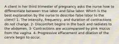 A client in her third trimester of pregnancy asks the nurse how to differentiate between true labor and false labor. Which is the best explanation by the nurse to describe false labor to the client? 1- The intensity, frequency, and duration of contractions do not change. 2- Discomfort begins in the back and radiates to the abdomen. 3- Contractions are accompanied by pink mucus from the vagina. 4- Progressive effacement and dilation of the cervix begin to occur.