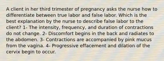 A client in her third trimester of pregnancy asks the nurse how to differentiate between true labor and false labor. Which is the best explanation by the nurse to describe false labor to the client? 1- The intensity, frequency, and duration of contractions do not change. 2- Discomfort begins in the back and radiates to the abdomen. 3- Contractions are accompanied by pink mucus from the vagina. 4- Progressive effacement and dilation of the cervix begin to occur.